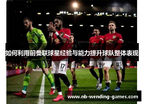 如何利用前曼联球星经验与能力提升球队整体表现 如何利用前曼联球星经验与能力提升球队整体表现