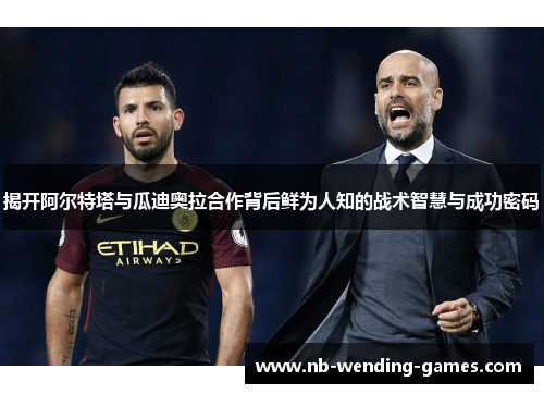 揭开阿尔特塔与瓜迪奥拉合作背后鲜为人知的战术智慧与成功密码