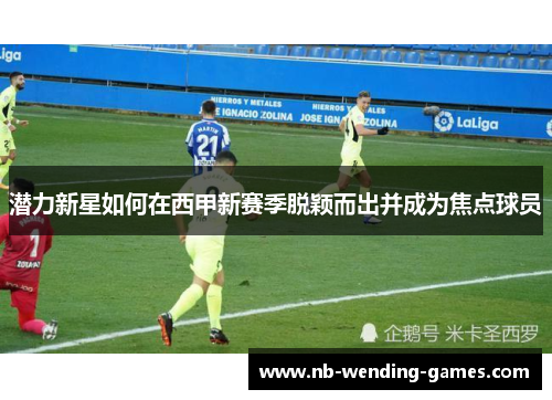 潜力新星如何在西甲新赛季脱颖而出并成为焦点球员 潜力新星如何在西甲新赛季脱颖而出并成为焦点球员