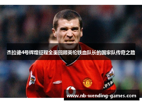 杰拉德4号辉煌征程全面回顾英伦铁血队长的国家队传奇之路