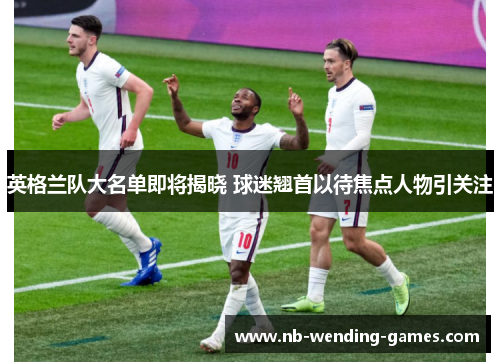 英格兰队大名单即将揭晓 球迷翘首以待焦点人物引关注 英格兰队大名单即将揭晓 球迷翘首以待焦点人物引关注