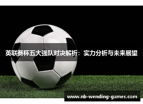 英联赛杯五大强队对决解析:实力分析与未来展望 英联赛杯五大强队对决解析:实力分析与未来展望