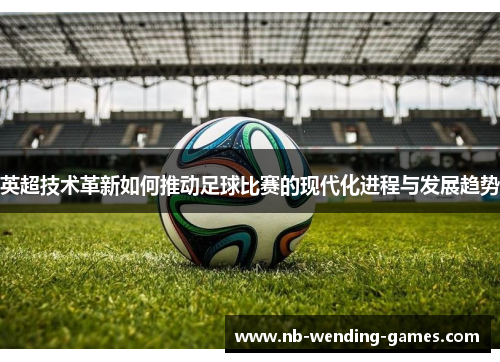 英超技术革新如何推动足球比赛的现代化进程与发展趋势