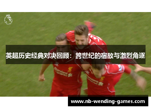 英超历史经典对决回顾:跨世纪的宿敌与激烈角逐 英超历史经典对决回顾:跨世纪的宿敌与激烈角逐