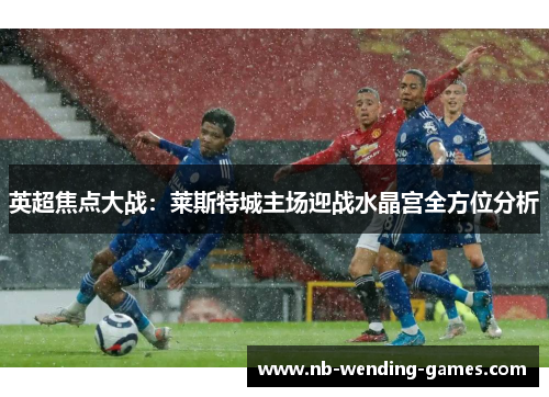 英超焦点大战：莱斯特城主场迎战水晶宫全方位分析