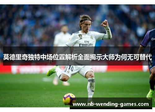 莫德里奇独特中场位置解析全面揭示大师为何无可替代