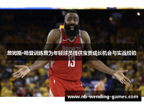 詹姆斯·哈登训练营为年轻球员提供宝贵成长机会与实战经验