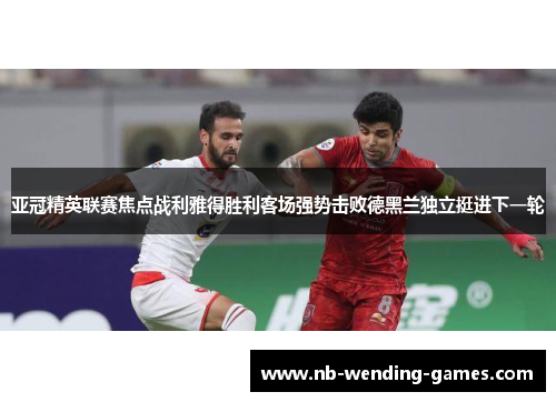 亚冠精英联赛焦点战利雅得胜利客场强势击败德黑兰独立挺进下一轮