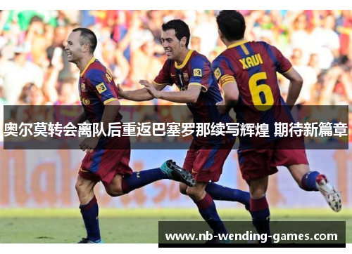 奥尔莫转会离队后重返巴塞罗那续写辉煌 期待新篇章